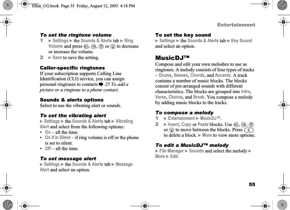 55EntertainmentTo set the ringtone volume1}Settings } the Sounds &amp; Alerts tab }RingVolume and press , ,  or  to decrease or increase the volume.2}Save to save the setting.Caller-specific ringtonesIf your subscription supports Calling Line Identification (CLI) service, you can assign personal ringtones to contacts %25 To add a picture or a ringtone to a phone contact.Sounds &amp; alerts optionsSelect to use the vibrating alert or sounds.To set the vibrating alert}Settings } the Sounds &amp; Alerts tab }VibratingAlert and select from the following options:•On – all the time.•On if in Silent – if ring volume is off or the phone is set to silent.•Off – all the time.To set message alert}Settings } the Sounds &amp; Alerts tab }MessageAlert and select an option.To set the key sound}Settings } the Sounds &amp; Alerts tab }Key Soundand select an option.MusicDJ™Compose and edit your own melodies to use as ringtones. A melody consists of four types of tracks –Drums,Basses,Chords, and Accents. A track contains a number of music blocks. The blocks consist of pre-arranged sounds with different characteristics. The blocks are grouped into Intro,Verse,Chorus, and Break. You compose a melody by adding music blocks to the tracks.To compose a melody1}Entertainment }MusicDJ™.2}Insert,Copy or Paste blocks. Use , ,  or   to move between the blocks. Press   to delete a block. }More to view more options.To edit a MusicDJ™ melody}File Manager }Sounds and select the melody }More }Edit.Ellen_UG.book  Page 55  Friday, August 12, 2005  4:18 PM