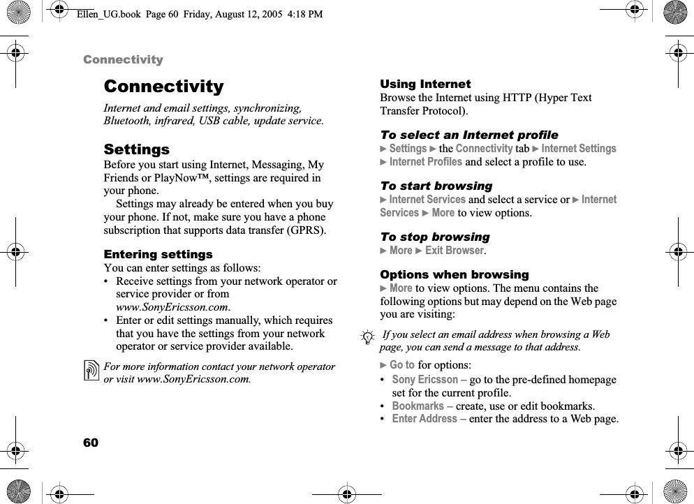 60ConnectivityConnectivityInternet and email settings, synchronizing, Bluetooth, infrared, USB cable, update service.SettingsBefore you start using Internet, Messaging, My Friends or PlayNow™, settings are required in your phone.Settings may already be entered when you buy your phone. If not, make sure you have a phone subscription that supports data transfer (GPRS).Entering settingsYou can enter settings as follows:• Receive settings from your network operator or service provider or from www.SonyEricsson.com.• Enter or edit settings manually, which requires that you have the settings from your network operator or service provider available. Using InternetBrowse the Internet using HTTP (Hyper Text Transfer Protocol).To select an Internet profile}Settings } the Connectivity tab }Internet Settings}Internet Profiles and select a profile to use.To start browsing}Internet Services and select a service or }InternetServices }More to view options.To stop browsing}More }Exit Browser.Options when browsing}More to view options. The menu contains the following options but may depend on the Web page you are visiting:}Go to for options:•Sony Ericsson – go to the pre-defined homepage set for the current profile.•Bookmarks – create, use or edit bookmarks.•Enter Address – enter the address to a Web page.For more information contact your network operator or visit www.SonyEricsson.com. If you select an email address when browsing a Web page, you can send a message to that address.Ellen_UG.book  Page 60  Friday, August 12, 2005  4:18 PM