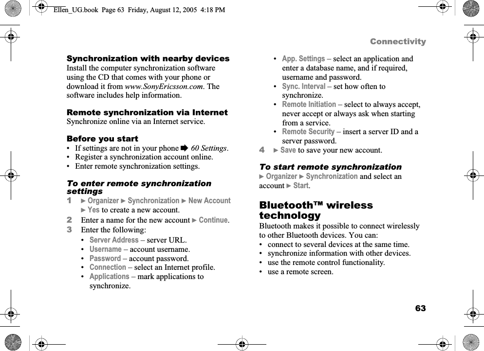 63ConnectivitySynchronization with nearby devicesInstall the computer synchronization software using the CD that comes with your phone or download it from www.SonyEricsson.com. The software includes help information.Remote synchronization via InternetSynchronize online via an Internet service.Before you start• If settings are not in your phone %60 Settings.• Register a synchronization account online.• Enter remote synchronization settings.To enter remote synchronization settings1}Organizer }Synchronization }New Account}Yes to create a new account.2Enter a name for the new account }Continue.3Enter the following:•Server Address – server URL.•Username – account username.•Password – account password.•Connection – select an Internet profile.•Applications – mark applications to synchronize.•App. Settings – select an application and enter a database name, and if required, username and password.•Sync. Interval – set how often to synchronize.•Remote Initiation – select to always accept, never accept or always ask when starting from a service.•Remote Security – insert a server ID and a server password.4}Save to save your new account.To start remote synchronization}Organizer }Synchronization and select an account }Start.Bluetooth™ wireless technologyBluetooth makes it possible to connect wirelessly to other Bluetooth devices. You can:• connect to several devices at the same time.• synchronize information with other devices.• use the remote control functionality.• use a remote screen.Ellen_UG.book  Page 63  Friday, August 12, 2005  4:18 PM