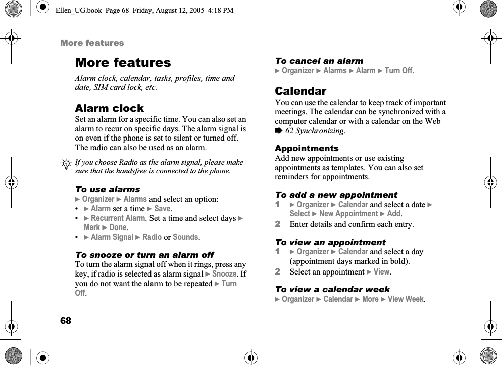 68More featuresMore featuresAlarm clock, calendar, tasks, profiles, time and date, SIM card lock, etc.Alarm clockSet an alarm for a specific time. You can also set an alarm to recur on specific days. The alarm signal is on even if the phone is set to silent or turned off. The radio can also be used as an alarm.To use alarms}Organizer }Alarms and select an option:•}Alarm set a time }Save.•}Recurrent Alarm. Set a time and select days }Mark }Done.•}Alarm Signal }Radio or Sounds.To snooze or turn an alarm offTo turn the alarm signal off when it rings, press any key, if radio is selected as alarm signal }Snooze. If you do not want the alarm to be repeated }TurnOff.To cancel an alarm}Organizer }Alarms }Alarm }Turn Off.CalendarYou can use the calendar to keep track of important meetings. The calendar can be synchronized with a computer calendar or with a calendar on the Web %62 Synchronizing.AppointmentsAdd new appointments or use existing appointments as templates. You can also set reminders for appointments.To add a new appointment1}Organizer }Calendar and select a date }Select }New Appointment }Add.2Enter details and confirm each entry.To view an appointment1}Organizer }Calendar and select a day (appointment days marked in bold).2Select an appointment }View.To view a calendar week}Organizer }Calendar }More }View Week.If you choose Radio as the alarm signal, please make sure that the handsfree is connected to the phone.Ellen_UG.book  Page 68  Friday, August 12, 2005  4:18 PM