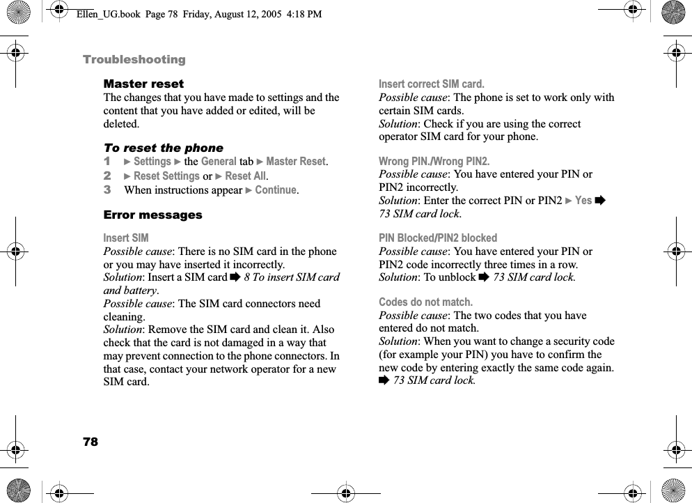 78TroubleshootingMaster resetThe changes that you have made to settings and the content that you have added or edited, will be deleted.To reset the phone1}Settings } the General tab }Master Reset.2}Reset Settings or }Reset All.3When instructions appear }Continue.Error messagesInsert SIMPossible cause: There is no SIM card in the phone or you may have inserted it incorrectly.Solution: Insert a SIM card %8 To insert SIM card and battery.Possible cause: The SIM card connectors need cleaning.Solution: Remove the SIM card and clean it. Also check that the card is not damaged in a way that may prevent connection to the phone connectors. In that case, contact your network operator for a new SIM card.Insert correct SIM card.Possible cause: The phone is set to work only with certain SIM cards.Solution: Check if you are using the correct operator SIM card for your phone.Wrong PIN./Wrong PIN2.Possible cause: You have entered your PIN or PIN2 incorrectly.Solution: Enter the correct PIN or PIN2 }Yes %73 SIM card lock.PIN Blocked/PIN2 blockedPossible cause: You have entered your PIN or PIN2 code incorrectly three times in a row.Solution: To unblock %73 SIM card lock.Codes do not match.Possible cause: The two codes that you have entered do not match.Solution: When you want to change a security code (for example your PIN) you have to confirm the new code by entering exactly the same code again. %73 SIM card lock.Ellen_UG.book  Page 78  Friday, August 12, 2005  4:18 PM