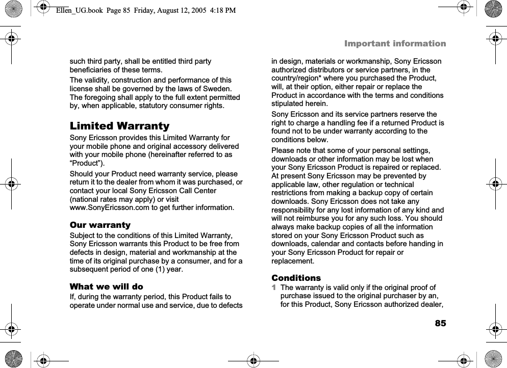 85Important informationsuch third party, shall be entitled third party beneficiaries of these terms.The validity, construction and performance of this license shall be governed by the laws of Sweden. The foregoing shall apply to the full extent permitted by, when applicable, statutory consumer rights.Limited WarrantySony Ericsson provides this Limited Warranty for your mobile phone and original accessory delivered with your mobile phone (hereinafter referred to as “Product”).Should your Product need warranty service, please return it to the dealer from whom it was purchased, or contact your local Sony Ericsson Call Center (national rates may apply) or visit www.SonyEricsson.com to get further information. Our warrantySubject to the conditions of this Limited Warranty, Sony Ericsson warrants this Product to be free from defects in design, material and workmanship at the time of its original purchase by a consumer, and for a subsequent period of one (1) year.What we will doIf, during the warranty period, this Product fails to operate under normal use and service, due to defects in design, materials or workmanship, Sony Ericsson authorized distributors or service partners, in the country/region* where you purchased the Product, will, at their option, either repair or replace the Product in accordance with the terms and conditions stipulated herein.Sony Ericsson and its service partners reserve the right to charge a handling fee if a returned Product is found not to be under warranty according to the conditions below.Please note that some of your personal settings, downloads or other information may be lost when your Sony Ericsson Product is repaired or replaced. At present Sony Ericsson may be prevented by applicable law, other regulation or technical restrictions from making a backup copy of certain downloads. Sony Ericsson does not take any responsibility for any lost information of any kind and will not reimburse you for any such loss. You should always make backup copies of all the information stored on your Sony Ericsson Product such as downloads, calendar and contacts before handing in your Sony Ericsson Product for repair or replacement.Conditions1The warranty is valid only if the original proof of purchase issued to the original purchaser by an, for this Product, Sony Ericsson authorized dealer, Ellen_UG.book  Page 85  Friday, August 12, 2005  4:18 PM