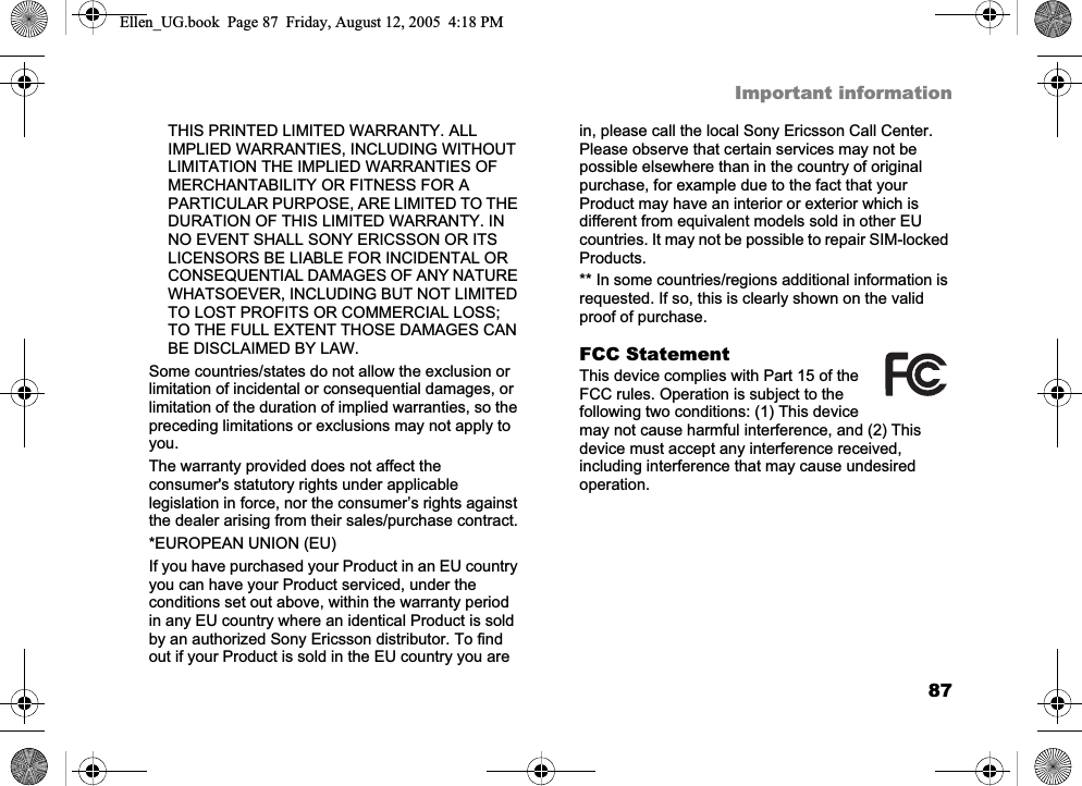 87Important informationTHIS PRINTED LIMITED WARRANTY. ALL IMPLIED WARRANTIES, INCLUDING WITHOUT LIMITATION THE IMPLIED WARRANTIES OF MERCHANTABILITY OR FITNESS FOR A PARTICULAR PURPOSE, ARE LIMITED TO THE DURATION OF THIS LIMITED WARRANTY. IN NO EVENT SHALL SONY ERICSSON OR ITS LICENSORS BE LIABLE FOR INCIDENTAL OR CONSEQUENTIAL DAMAGES OF ANY NATURE WHATSOEVER, INCLUDING BUT NOT LIMITED TO LOST PROFITS OR COMMERCIAL LOSS; TO THE FULL EXTENT THOSE DAMAGES CAN BE DISCLAIMED BY LAW. Some countries/states do not allow the exclusion or limitation of incidental or consequential damages, or limitation of the duration of implied warranties, so the preceding limitations or exclusions may not apply to you.The warranty provided does not affect the consumer&apos;s statutory rights under applicable legislation in force, nor the consumer’s rights against the dealer arising from their sales/purchase contract.*EUROPEAN UNION (EU)If you have purchased your Product in an EU country you can have your Product serviced, under the conditions set out above, within the warranty period in any EU country where an identical Product is sold by an authorized Sony Ericsson distributor. To find out if your Product is sold in the EU country you are in, please call the local Sony Ericsson Call Center. Please observe that certain services may not be possible elsewhere than in the country of original purchase, for example due to the fact that your Product may have an interior or exterior which is different from equivalent models sold in other EU countries. It may not be possible to repair SIM-locked Products.** In some countries/regions additional information is requested. If so, this is clearly shown on the valid proof of purchase. FCC StatementThis device complies with Part 15 of the FCC rules. Operation is subject to the following two conditions: (1) This device may not cause harmful interference, and (2) This device must accept any interference received, including interference that may cause undesired operation.Ellen_UG.book  Page 87  Friday, August 12, 2005  4:18 PM