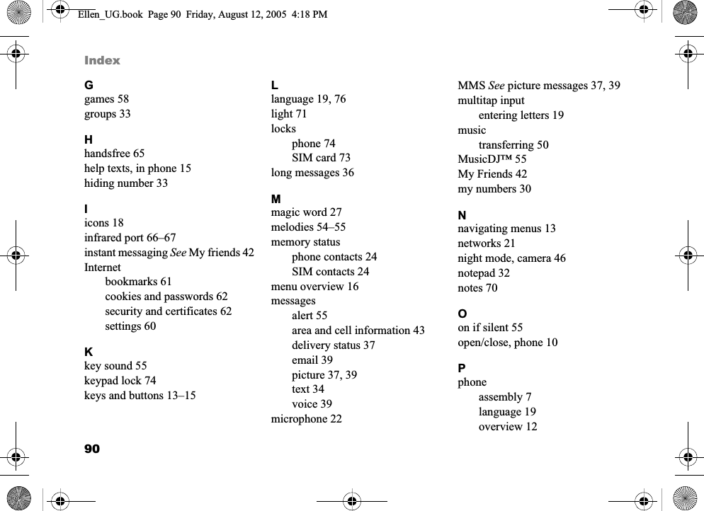 90IndexGgames 58groups 33Hhandsfree 65help texts, in phone 15hiding number 33Iicons 18infrared port 66–67instant messaging See My friends 42Internetbookmarks 61cookies and passwords 62security and certificates 62settings 60Kkey sound 55keypad lock 74keys and buttons 13–15Llanguage 19, 76light 71locksphone 74SIM card 73long messages 36Mmagic word 27melodies 54–55memory statusphone contacts 24SIM contacts 24menu overview 16messagesalert 55area and cell information 43delivery status 37email 39picture 37, 39text 34voice 39microphone 22MMS See picture messages 37, 39multitap inputentering letters 19musictransferring 50MusicDJ™ 55My Friends 42my numbers 30Nnavigating menus 13networks 21night mode, camera 46notepad 32notes 70Oon if silent 55open/close, phone 10Pphoneassembly 7language 19overview 12Ellen_UG.book  Page 90  Friday, August 12, 2005  4:18 PM