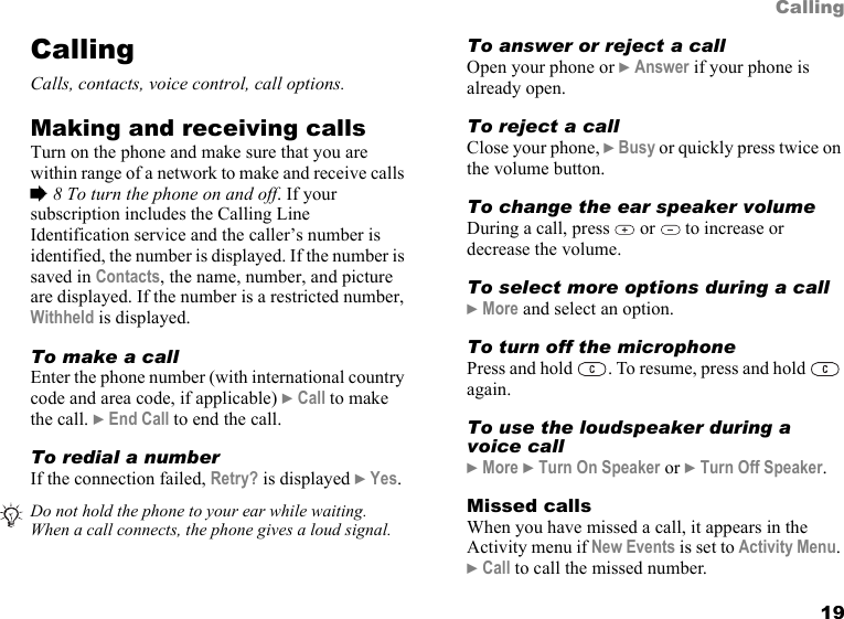 19CallingCallingCalls, contacts, voice control, call options.Making and receiving callsTurn on the phone and make sure that you are within range of a network to make and receive calls % 8 To turn the phone on and off. If your subscription includes the Calling Line Identification service and the caller’s number is identified, the number is displayed. If the number is saved in Contacts, the name, number, and picture are displayed. If the number is a restricted number, Withheld is displayed.To make a callEnter the phone number (with international country code and area code, if applicable) } Call to make the call. } End Call to end the call.To redial a numberIf the connection failed, Retry? is displayed } Yes.To answer or reject a callOpen your phone or } Answer if your phone is already open.To reject a callClose your phone, } Busy or quickly press twice on the volume button.To change the ear speaker volumeDuring a call, press   or   to increase or decrease the volume.To select more options during a call} More and select an option.To turn off the microphonePress and hold  . To resume, press and hold   again.To use the loudspeaker during a voice call} More } Turn On Speaker or } Turn Off Speaker.Missed callsWhen you have missed a call, it appears in the Activity menu if New Events is set to Activity Menu. } Call to call the missed number.Do not hold the phone to your ear while waiting. When a call connects, the phone gives a loud signal.
