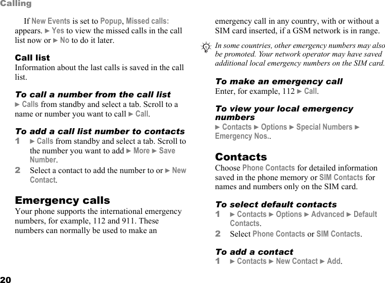 20CallingIf New Events is set to Popup, Missed calls: appears. } Yes to view the missed calls in the call list now or } No to do it later.Call listInformation about the last calls is saved in the call list.To call a number from the call list} Calls from standby and select a tab. Scroll to a name or number you want to call } Call.To add a call list number to contacts1} Calls from standby and select a tab. Scroll to the number you want to add } More } Save Number.2Select a contact to add the number to or } New Contact.Emergency callsYour phone supports the international emergency numbers, for example, 112 and 911. These numbers can normally be used to make an emergency call in any country, with or without a SIM card inserted, if a GSM network is in range.To make an emergency callEnter, for example, 112 } Call.To view your local emergency numbers} Contacts } Options } Special Numbers } Emergency Nos..ContactsChoose Phone Contacts for detailed information saved in the phone memory or SIM Contacts for names and numbers only on the SIM card.To select default contacts1} Contacts } Options } Advanced } Default Contacts.2Select Phone Contacts or SIM Contacts.To add a contact1} Contacts } New Contact } Add.In some countries, other emergency numbers may also be promoted. Your network operator may have saved additional local emergency numbers on the SIM card.