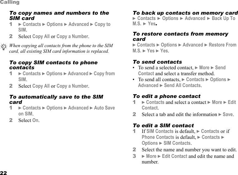 22CallingTo copy names and numbers to the SIM card1} Contacts } Options } Advanced } Copy to SIM.2Select Copy All or Copy a Number.To copy SIM contacts to phone contacts1} Contacts } Options } Advanced } Copy from SIM.2Select Copy All or Copy a Number.To automatically save to the SIM card1} Contacts } Options } Advanced } Auto Save on SIM.2Select On.To back up contacts on memory card } Contacts } Options } Advanced } Back Up To M.S. } Yes.To restore contacts from memory card} Contacts } Options } Advanced } Restore From M.S. } Yes } Yes.To send contacts• To send a selected contact, } More } Send Contact and select a transfer method.• To send all contacts, } Contacts } Options } Advanced } Send All Contacts.To edit a phone contact1} Contacts and select a contact } More } Edit Contact.2Select a tab and edit the information } Save.To edit a SIM contact1If SIM Contacts is default, } Contacts or if Phone Contacts is default, } Contacts } Options } SIM Contacts.2Select the name and number you want to edit.3} More } Edit Contact and edit the name and number.When copying all contacts from the phone to the SIM card, all existing SIM card information is replaced.