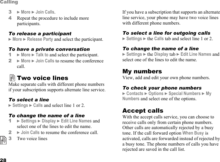 28Calling3} More } Join Calls.4Repeat the procedure to include more participants.To release a participant} More } Release Party and select the participant. To have a private conversation1} More } Talk to and select the participant.2} More } Join Calls to resume the conference call.Two voice linesMake separate calls with different phone numbers if your subscription supports alternate line service.To select a line} Settings } Calls and select line 1 or 2.To change the name of a line1} Settings } Display } Edit Line Names and select one of the lines to edit the name.2}Join Calls to resume the conference call.3Two voice linesIf you have a subscription that supports an alternate line service, your phone may have two voice lines with different phone numbers.To select a line for outgoing calls}Settings }the Calls tab and select line 1 or 2.To change the name of a line}Settings }the Display tab }Edit Line Names and select one of the lines to edit the name.My numbersView, add and edit your own phone numbers.To check your phone numbers}Contacts }Options }Special Numbers }My Numbers and select one of the options.Accept callsWith the accept calls service, you can choose to receive calls only from certain phone numbers. Other calls are automatically rejected by a busy tone. If the call forward option When Busy is activated, calls are forwarded instead of rejected by a busy tone. The phone numbers of calls you have rejected are saved in the call list.