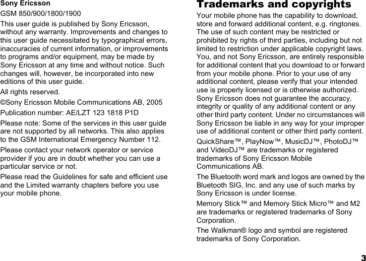 3Sony EricssonGSM 850/900/1800/1900This user guide is published by Sony Ericsson, without any warranty. Improvements and changes to this user guide necessitated by typographical errors, inaccuracies of current information, or improvements to programs and/or equipment, may be made by Sony Ericsson at any time and without notice. Such changes will, however, be incorporated into new editions of this user guide.All rights reserved.©Sony Ericsson Mobile Communications AB, 2005Publication number: AE/LZT 123 1818 P1DPlease note: Some of the services in this user guide are not supported by all networks. This also applies to the GSM International Emergency Number 112.Please contact your network operator or service provider if you are in doubt whether you can use a particular service or not.Please read the Guidelines for safe and efficient use and the Limited warranty chapters before you use your mobile phone.Trademarks and copyrightsYour mobile phone has the capability to download, store and forward additional content, e.g. ringtones. The use of such content may be restricted or prohibited by rights of third parties, including but not limited to restriction under applicable copyright laws. You, and not Sony Ericsson, are entirely responsible for additional content that you download to or forward from your mobile phone. Prior to your use of any additional content, please verify that your intended use is properly licensed or is otherwise authorized. Sony Ericsson does not guarantee the accuracy, integrity or quality of any additional content or any other third party content. Under no circumstances will Sony Ericsson be liable in any way for your improper use of additional content or other third party content.QuickShare™, PlayNow™, MusicDJ™, PhotoDJ™ and VideoDJ™ are trademarks or registered trademarks of Sony Ericsson Mobile Communications AB.The Bluetooth word mark and logos are owned by the Bluetooth SIG, Inc. and any use of such marks by Sony Ericsson is under license.Memory Stick™ and Memory Stick Micro™ and M2 are trademarks or registered trademarks of Sony Corporation.The Walkman® logo and symbol are registered trademarks of Sony Corporation.