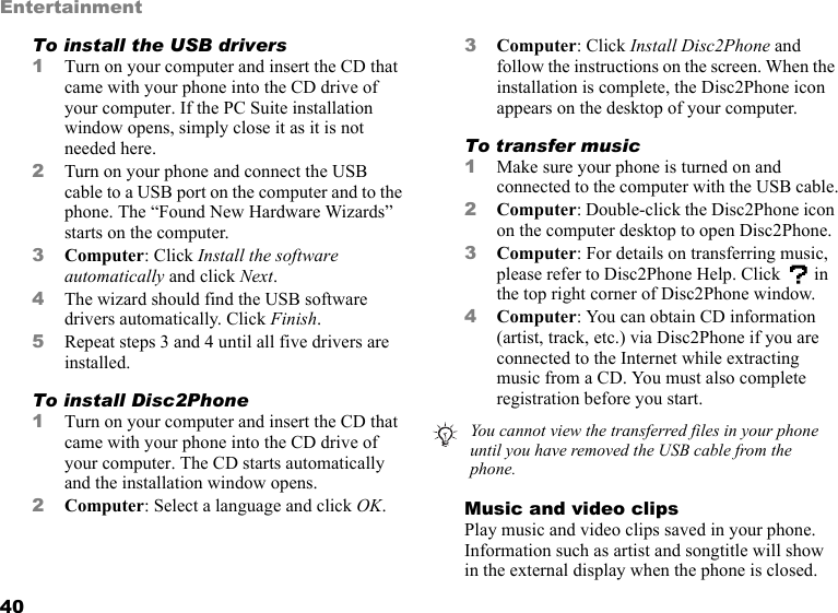 40EntertainmentTo install the USB drivers1Turn on your computer and insert the CD that came with your phone into the CD drive of your computer. If the PC Suite installation window opens, simply close it as it is not needed here.2Turn on your phone and connect the USB cable to a USB port on the computer and to the phone. The “Found New Hardware Wizards” starts on the computer.3Computer: Click Install the software automatically and click Next.4The wizard should find the USB software drivers automatically. Click Finish.5Repeat steps 3 and 4 until all five drivers are installed.To install Disc2Phone1Turn on your computer and insert the CD that came with your phone into the CD drive of your computer. The CD starts automatically and the installation window opens.2Computer: Select a language and click OK.3Computer: Click Install Disc2Phone and follow the instructions on the screen. When the installation is complete, the Disc2Phone icon appears on the desktop of your computer.To transfer music1Make sure your phone is turned on and connected to the computer with the USB cable.2Computer: Double-click the Disc2Phone icon on the computer desktop to open Disc2Phone.3Computer: For details on transferring music, please refer to Disc2Phone Help. Click   in the top right corner of Disc2Phone window.4Computer: You can obtain CD information (artist, track, etc.) via Disc2Phone if you are connected to the Internet while extracting music from a CD. You must also complete registration before you start.Music and video clipsPlay music and video clips saved in your phone. Information such as artist and songtitle will show in the external display when the phone is closed.You cannot view the transferred files in your phone until you have removed the USB cable from the phone.
