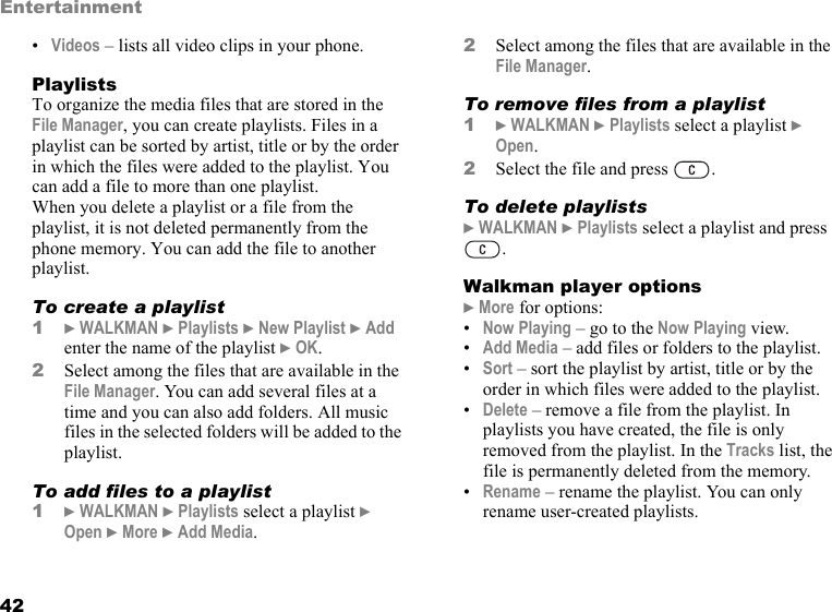 42Entertainment•Videos – lists all video clips in your phone.PlaylistsTo organize the media files that are stored in the File Manager, you can create playlists. Files in a playlist can be sorted by artist, title or by the order in which the files were added to the playlist. You can add a file to more than one playlist.When you delete a playlist or a file from the playlist, it is not deleted permanently from the phone memory. You can add the file to another playlist.To create a playlist1} WALKMAN } Playlists } New Playlist } Add enter the name of the playlist } OK.2Select among the files that are available in the File Manager. You can add several files at a time and you can also add folders. All music files in the selected folders will be added to the playlist.To add files to a playlist1} WALKMAN } Playlists select a playlist } Open } More } Add Media.2Select among the files that are available in the File Manager.To remove files from a playlist1} WALKMAN } Playlists select a playlist } Open.2Select the file and press  .To delete playlists} WALKMAN } Playlists select a playlist and press .Walkman player options} More for options:•Now Playing – go to the Now Playing view.•Add Media – add files or folders to the playlist.•Sort – sort the playlist by artist, title or by the order in which files were added to the playlist.•Delete – remove a file from the playlist. In playlists you have created, the file is only removed from the playlist. In the Tracks list, the file is permanently deleted from the memory.•Rename – rename the playlist. You can only rename user-created playlists.