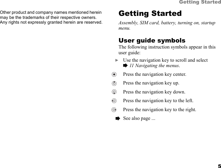5Getting StartedOther product and company names mentioned herein may be the trademarks of their respective owners. Any rights not expressly granted herein are reserved.Getting StartedAssembly, SIM card, battery, turning on, startup menu.User guide symbolsThe following instruction symbols appear in this user guide:  } Use the navigation key to scroll and select% 11 Navigating the menus.  Press the navigation key center.  Press the navigation key up.  Press the navigation key down. Press the navigation key to the left.  Press the navigation key to the right.  % See also page ...
