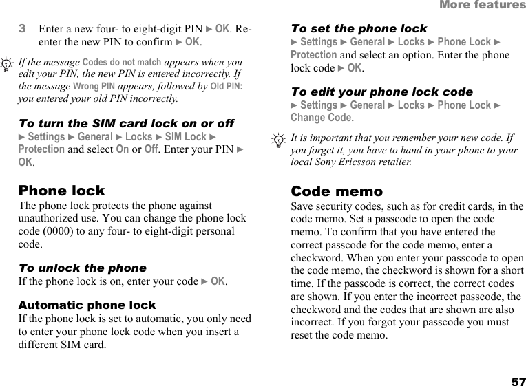 57More features3Enter a new four- to eight-digit PIN } OK. Re-enter the new PIN to confirm } OK. To turn the SIM card lock on or off} Settings } General } Locks } SIM Lock } Protection and select On or Off. Enter your PIN } OK.Phone lockThe phone lock protects the phone against unauthorized use. You can change the phone lock code (0000) to any four- to eight-digit personal code.To unlock the phoneIf the phone lock is on, enter your code } OK.Automatic phone lockIf the phone lock is set to automatic, you only need to enter your phone lock code when you insert a different SIM card.To set the phone lock} Settings } General } Locks } Phone Lock } Protection and select an option. Enter the phone lock code } OK.To edit your phone lock code} Settings } General } Locks } Phone Lock } Change Code.Code memoSave security codes, such as for credit cards, in the code memo. Set a passcode to open the code memo. To confirm that you have entered the correct passcode for the code memo, enter a checkword. When you enter your passcode to open the code memo, the checkword is shown for a short time. If the passcode is correct, the correct codes are shown. If you enter the incorrect passcode, the checkword and the codes that are shown are also incorrect. If you forgot your passcode you must reset the code memo.If the message Codes do not match appears when you edit your PIN, the new PIN is entered incorrectly. If the message Wrong PIN appears, followed by Old PIN: you entered your old PIN incorrectly.It is important that you remember your new code. If you forget it, you have to hand in your phone to your local Sony Ericsson retailer.