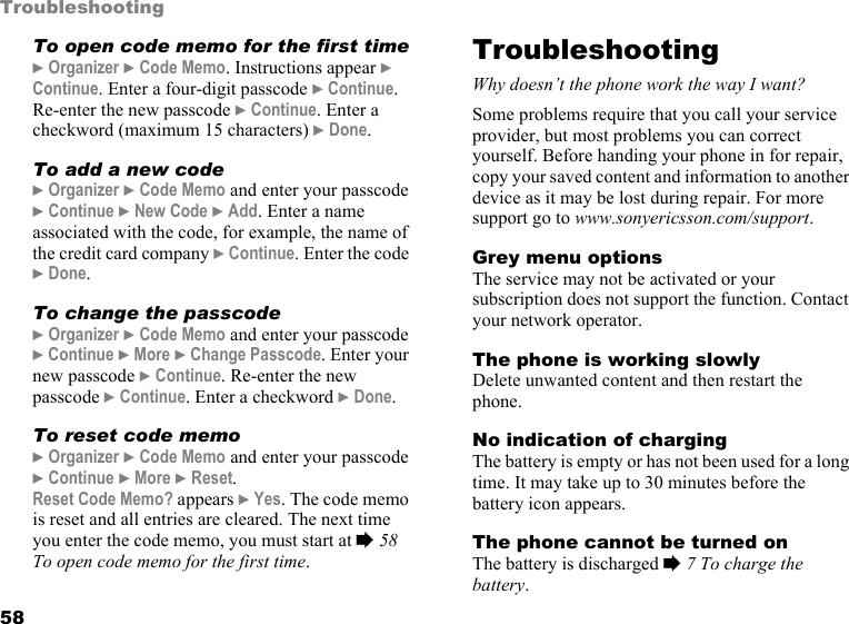 58TroubleshootingTo open code memo for the first time} Organizer } Code Memo. Instructions appear } Continue. Enter a four-digit passcode } Continue. Re-enter the new passcode } Continue. Enter a checkword (maximum 15 characters) } Done. To add a new code} Organizer } Code Memo and enter your passcode } Continue } New Code } Add. Enter a name associated with the code, for example, the name of the credit card company } Continue. Enter the code } Done.To change the passcode} Organizer } Code Memo and enter your passcode } Continue } More } Change Passcode. Enter your new passcode } Continue. Re-enter the new passcode } Continue. Enter a checkword } Done.To reset code memo} Organizer } Code Memo and enter your passcode } Continue } More } Reset.Reset Code Memo? appears } Yes. The code memo is reset and all entries are cleared. The next time you enter the code memo, you must start at % 58 To open code memo for the first time.TroubleshootingWhy doesn’t the phone work the way I want?Some problems require that you call your service provider, but most problems you can correct yourself. Before handing your phone in for repair, copy your saved content and information to another device as it may be lost during repair. For more support go to www.sonyericsson.com/support.Grey menu optionsThe service may not be activated or your subscription does not support the function. Contact your network operator.The phone is working slowlyDelete unwanted content and then restart the phone.No indication of chargingThe battery is empty or has not been used for a long time. It may take up to 30 minutes before the battery icon appears.The phone cannot be turned onThe battery is discharged % 7 To charge the battery.
