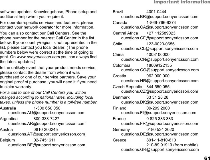 61Important informationsoftware updates, Knowledgebase, Phone setup and additional help when you require it.For operator-specific services and features, please contact your network operator for more information.You can also contact our Call Centers. See the phone number for the nearest Call Center in the list below. If your country/region is not represented in the list, please contact you local dealer. (The phone numbers below were correct at the time of going to print. On www.sonyericsson.com you can always find the latest updates.)In the unlikely event that your product needs service, please contact the dealer from whom it was purchased or one of our service partners. Save your original proof of purchase, you will need it if you need to claim warranty.For a call to one of our Call Centers you will be charged according to national rates, including local taxes, unless the phone number is a toll-free number.Australia 1-300 650 050questions.AU@support.sonyericsson.comArgentina 800-333-7427questions.AR@support.sonyericsson.comAustria 0810 200245questions.AT@support.sonyericsson.comBelgium 02-7451611questions.BE@support.sonyericsson.comBrazil 4001-0444questions.BR@support.sonyericsson.comCanada 1-866-766-9374questions.CA@support.sonyericsson.comCentral Africa +27 112589023questions.CF@support.sonyericsson.comChile 123-0020-0656questions.CL@support.sonyericsson.comChina 4008100000questions.CN@support.sonyericsson.comColombia 18009122135questions.CO@support.sonyericsson.comCroatia 062 000 000questions.HR@support.sonyericsson.comCzech Republic 844 550 055questions.CZ@support.sonyericsson.comDenmark 33 31 28 28questions.DK@support.sonyericsson.comFinland 09-299 2000questions.FI@support.sonyericsson.comFrance 0 825 383 383questions.FR@support.sonyericsson.comGermany 0180 534 2020questions.DE@support.sonyericsson.comGreece 801-11-810-810210-89 91919 (from mobile)questions.GR@support.sonyericsson.com