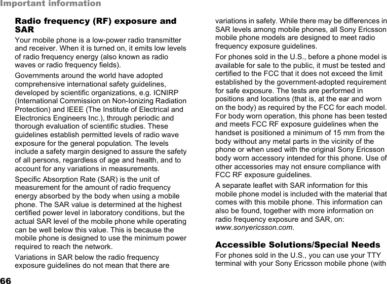 66Important informationRadio frequency (RF) exposure and SARYour mobile phone is a low-power radio transmitter and receiver. When it is turned on, it emits low levels of radio frequency energy (also known as radio waves or radio frequency fields).Governments around the world have adopted comprehensive international safety guidelines, developed by scientific organizations, e.g. ICNIRP (International Commission on Non-Ionizing Radiation Protection) and IEEE (The Institute of Electrical and Electronics Engineers Inc.), through periodic and thorough evaluation of scientific studies. These guidelines establish permitted levels of radio wave exposure for the general population. The levels include a safety margin designed to assure the safety of all persons, regardless of age and health, and to account for any variations in measurements.Specific Absorption Rate (SAR) is the unit of measurement for the amount of radio frequency energy absorbed by the body when using a mobile phone. The SAR value is determined at the highest certified power level in laboratory conditions, but the actual SAR level of the mobile phone while operating can be well below this value. This is because the mobile phone is designed to use the minimum power required to reach the network.Variations in SAR below the radio frequency exposure guidelines do not mean that there are variations in safety. While there may be differences in SAR levels among mobile phones, all Sony Ericsson mobile phone models are designed to meet radio frequency exposure guidelines.For phones sold in the U.S., before a phone model is available for sale to the public, it must be tested and certified to the FCC that it does not exceed the limit established by the government-adopted requirement for safe exposure. The tests are performed in positions and locations (that is, at the ear and worn on the body) as required by the FCC for each model. For body worn operation, this phone has been tested and meets FCC RF exposure guidelines when the handset is positioned a minimum of 15 mm from the body without any metal parts in the vicinity of the phone or when used with the original Sony Ericsson body worn accessory intended for this phone. Use of other accessories may not ensure compliance with FCC RF exposure guidelines.A separate leaflet with SAR information for this mobile phone model is included with the material that comes with this mobile phone. This information can also be found, together with more information on radio frequency exposure and SAR, on: www.sonyericsson.com.Accessible Solutions/Special NeedsFor phones sold in the U.S., you can use your TTY terminal with your Sony Ericsson mobile phone (with 