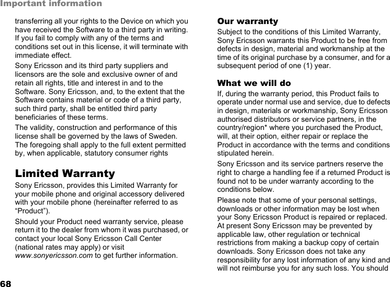 68Important informationtransferring all your rights to the Device on which you have received the Software to a third party in writing. If you fail to comply with any of the terms and conditions set out in this license, it will terminate with immediate effect.Sony Ericsson and its third party suppliers and licensors are the sole and exclusive owner of and retain all rights, title and interest in and to the Software. Sony Ericsson, and, to the extent that the Software contains material or code of a third party, such third party, shall be entitled third party beneficiaries of these terms.The validity, construction and performance of this license shall be governed by the laws of Sweden. The foregoing shall apply to the full extent permitted by, when applicable, statutory consumer rightsLimited WarrantySony Ericsson, provides this Limited Warranty for your mobile phone and original accessory delivered with your mobile phone (hereinafter referred to as “Product”).Should your Product need warranty service, please return it to the dealer from whom it was purchased, or contact your local Sony Ericsson Call Center (national rates may apply) or visit www.sonyericsson.com to get further information. Our warrantySubject to the conditions of this Limited Warranty, Sony Ericsson warrants this Product to be free from defects in design, material and workmanship at the time of its original purchase by a consumer, and for a subsequent period of one (1) year.What we will doIf, during the warranty period, this Product fails to operate under normal use and service, due to defects in design, materials or workmanship, Sony Ericsson authorised distributors or service partners, in the country/region* where you purchased the Product, will, at their option, either repair or replace the Product in accordance with the terms and conditions stipulated herein.Sony Ericsson and its service partners reserve the right to charge a handling fee if a returned Product is found not to be under warranty according to the conditions below.Please note that some of your personal settings, downloads or other information may be lost when your Sony Ericsson Product is repaired or replaced. At present Sony Ericsson may be prevented by applicable law, other regulation or technical restrictions from making a backup copy of certain downloads. Sony Ericsson does not take any responsibility for any lost information of any kind and will not reimburse you for any such loss. You should 