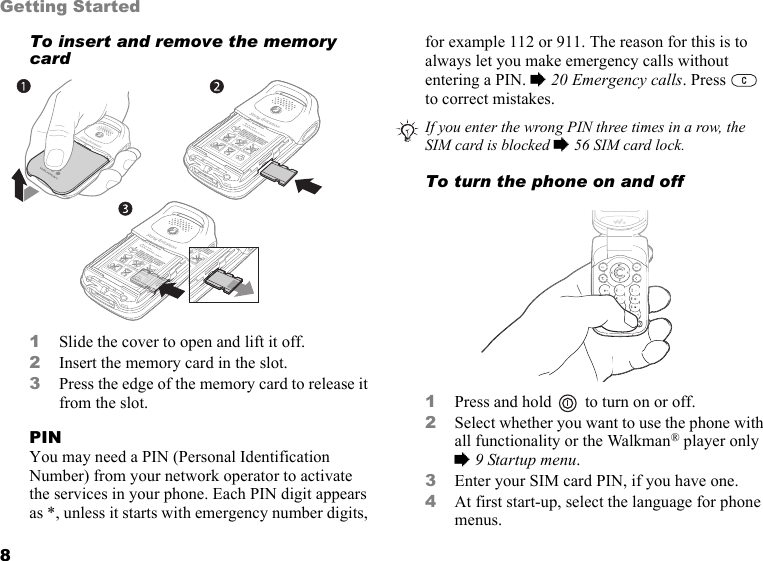 8Getting StartedTo insert and remove the memory card1Slide the cover to open and lift it off.2Insert the memory card in the slot.3Press the edge of the memory card to release it from the slot.PINYou may need a PIN (Personal Identification Number) from your network operator to activate the services in your phone. Each PIN digit appears as *, unless it starts with emergency number digits, for example 112 or 911. The reason for this is to always let you make emergency calls without entering a PIN. % 20 Emergency calls. Press   to correct mistakes.To turn the phone on and off1Press and hold   to turn on or off.2Select whether you want to use the phone with all functionality or the Walkman® player only % 9 Startup menu.3Enter your SIM card PIN, if you have one.4At first start-up, select the language for phone menus.BKB 193 199/y rrrS/N XXXXXXAABBCC yyWwwwBKB 193 199/y rrrS/N XXXXXXAABBCC yyWwwwIf you enter the wrong PIN three times in a row, the SIM card is blocked % 56 SIM card lock.