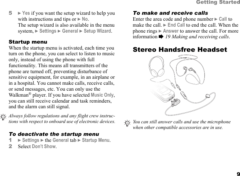 9Getting Started5} Yes if you want the setup wizard to help you with instructions and tips or } No.The setup wizard is also available in the menu system, } Settings } General } Setup Wizard.Startup menuWhen the startup menu is activated, each time you turn on the phone, you can select to listen to music only, instead of using the phone with full functionality. This means all transmitters of the phone are turned off, preventing disturbance of sensitive equipment, for example, in an airplane or in a hospital. You cannot make calls, receive calls, or send messages, etc. You can only use the Walkman® player. If you have selected Music Only, you can still receive calendar and task reminders, and the alarm can still signal.To deactivate the startup menu1} Settings } the General tab } Startup Menu.2Select Don’t Show.To make and receive callsEnter the area code and phone number } Call to make the call. } End Call to end the call. When the phone rings } Answer to answer the call. For more information % 19 Making and receiving calls.Stereo Handsfree HeadsetAlways follow regulations and any flight crew instruc-tions with respect to onboard use of electronic devices. You can still answer calls and use the microphone when other compatible accessories are in use.