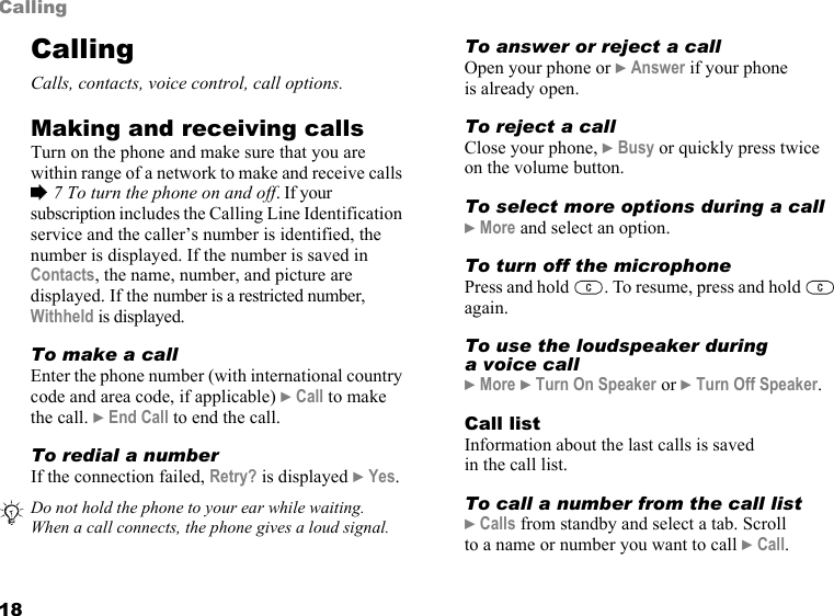 18CallingCallingCalls, contacts, voice control, call options.Making and receiving callsTurn on the phone and make sure that you are within range of a network to make and receive calls % 7 To turn the phone on and off. If your subscription includes the Calling Line Identification service and the caller’s number is identified, the number is displayed. If the number is saved in Contacts, the name, number, and picture are displayed. If the number is a restricted number, Withheld is displayed.To make a callEnter the phone number (with international country code and area code, if applicable) } Call to make the call. } End Call to end the call.To redial a numberIf the connection failed, Retry? is displayed } Yes.To answer or reject a callOpen your phone or } Answer if your phone is already open.To reject a callClose your phone, } Busy or quickly press twice  on the volume button.To select more options during a call} More and select an option.To turn off the microphonePress and hold  . To resume, press and hold   again.To use the loudspeaker during a voice call} More } Turn On Speaker or } Turn Off Speaker.Call listInformation about the last calls is saved in the call list.To call a number from the call list} Calls from standby and select a tab. Scroll to a name or number you want to call } Call.Do not hold the phone to your ear while waiting. When a call connects, the phone gives a loud signal.This is the Internet version of the user&apos;s guide. © Print only for private use.