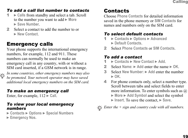 19CallingTo add a call list number to contacts1} Calls from standby and select a tab. Scroll  to the number you want to add } More  } Save Number.2Select a contact to add the number to or  } New Contact.Emergency callsYour phone supports the international emergency numbers, for example, 112 and 911. These numbers can normally be used to make an emergency call in any country, with or without a SIM card inserted, if a GSM network is in range.To make an emergency callEnter, for example, 112 } Call.To view your local emergency numbers} Contacts } Options } Special Numbers  } Emergency Nos.ContactsChoose Phone Contacts for detailed information saved in the phone memory or SIM Contacts for names and numbers only on the SIM card.To select default contacts1} Contacts } Options } Advanced  } Default Contacts.2Select Phone Contacts or SIM Contacts.To add a contact1} Contacts } New Contact } Add.2Select Name: } Add enter the name } OK.3Select New Number: } Add enter the number  } OK.4For phone contacts only, select a number type. Scroll between tabs and select fields to enter more information. To enter symbols such as @ } More } Add Symbol and select the symbol  } Insert. To save the contact, } Save.In some countries, other emergency numbers may also be promoted. Your network operator may have saved additional local emergency numbers on the SIM card.Enter the + sign and country code with all numbers. This is the Internet version of the user&apos;s guide. © Print only for private use.