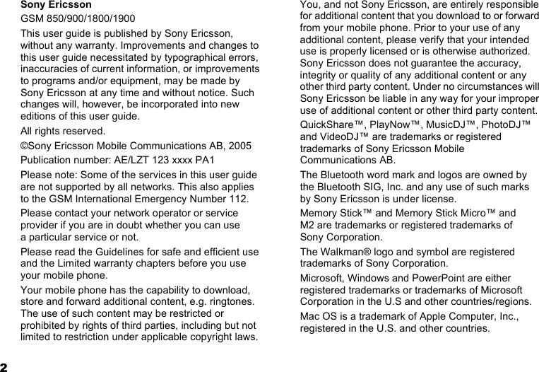2Sony EricssonGSM 850/900/1800/1900This user guide is published by Sony Ericsson, without any warranty. Improvements and changes to this user guide necessitated by typographical errors, inaccuracies of current information, or improvements to programs and/or equipment, may be made by Sony Ericsson at any time and without notice. Such changes will, however, be incorporated into new editions of this user guide.All rights reserved.©Sony Ericsson Mobile Communications AB, 2005Publication number: AE/LZT 123 xxxx PA1Please note: Some of the services in this user guide are not supported by all networks. This also applies to the GSM International Emergency Number 112.Please contact your network operator or service provider if you are in doubt whether you can use  a particular service or not.Please read the Guidelines for safe and efficient use and the Limited warranty chapters before you use your mobile phone.Your mobile phone has the capability to download, store and forward additional content, e.g. ringtones. The use of such content may be restricted or prohibited by rights of third parties, including but not limited to restriction under applicable copyright laws. You, and not Sony Ericsson, are entirely responsible for additional content that you download to or forward from your mobile phone. Prior to your use of any additional content, please verify that your intended use is properly licensed or is otherwise authorized. Sony Ericsson does not guarantee the accuracy, integrity or quality of any additional content or any other third party content. Under no circumstances will Sony Ericsson be liable in any way for your improper use of additional content or other third party content.QuickShare™, PlayNow™, MusicDJ™, PhotoDJ™ and VideoDJ™ are trademarks or registered trademarks of Sony Ericsson Mobile Communications AB.The Bluetooth word mark and logos are owned by  the Bluetooth SIG, Inc. and any use of such marks  by Sony Ericsson is under license.Memory Stick™ and Memory Stick Micro™ and  M2 are trademarks or registered trademarks of  Sony Corporation.The Walkman® logo and symbol are registered trademarks of Sony Corporation.Microsoft, Windows and PowerPoint are either registered trademarks or trademarks of Microsoft Corporation in the U.S and other countries/regions.Mac OS is a trademark of Apple Computer, Inc., registered in the U.S. and other countries.This is the Internet version of the user&apos;s guide. © Print only for private use.