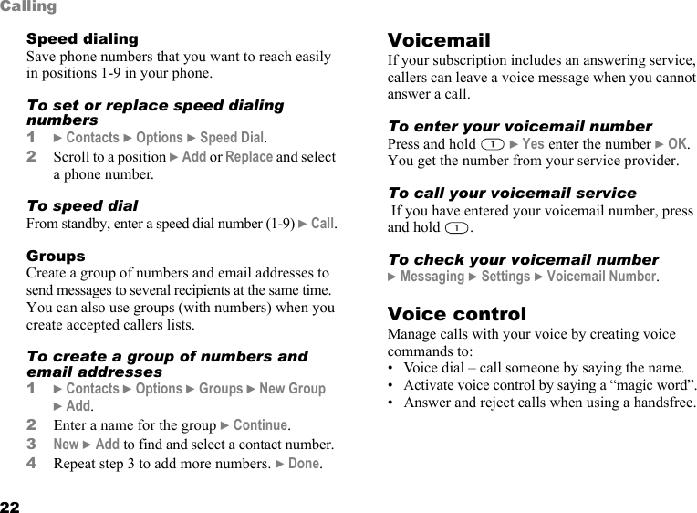 22CallingSpeed dialingSave phone numbers that you want to reach easily in positions 1-9 in your phone.To set or replace speed dialing numbers1} Contacts } Options } Speed Dial.2Scroll to a position } Add or Replace and select a phone number.To speed dialFrom standby, enter a speed dial number (1-9) } Call.GroupsCreate a group of numbers and email addresses to send messages to several recipients at the same time. You can also use groups (with numbers) when you create accepted callers lists.To create a group of numbers and email addresses1} Contacts } Options } Groups } New Group } Add.2Enter a name for the group } Continue.3New } Add to find and select a contact number.4Repeat step 3 to add more numbers. } Done.VoicemailIf your subscription includes an answering service, callers can leave a voice message when you cannot answer a call.To enter your voicemail numberPress and hold   } Yes enter the number } OK. You get the number from your service provider.To call your voicemail service If you have entered your voicemail number, press and hold  . To check your voicemail number} Messaging } Settings } Voicemail Number.Voice controlManage calls with your voice by creating voice commands to:• Voice dial – call someone by saying the name.• Activate voice control by saying a “magic word”.• Answer and reject calls when using a handsfree.This is the Internet version of the user&apos;s guide. © Print only for private use.