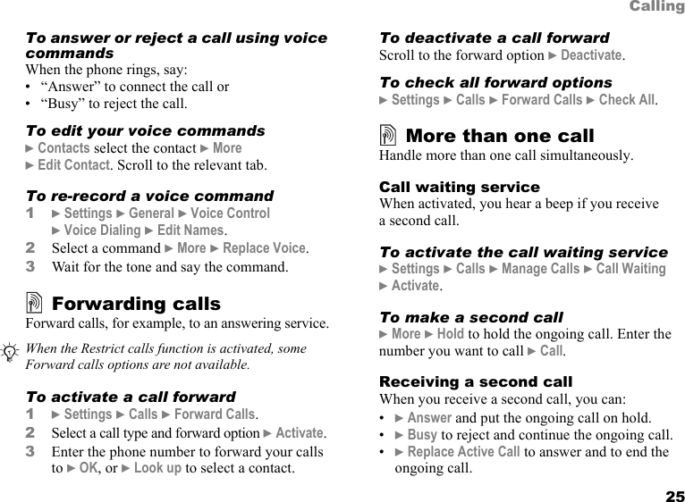 25CallingTo answer or reject a call using voice commandsWhen the phone rings, say:• “Answer” to connect the call or• “Busy” to reject the call.To edit your voice commands} Contacts select the contact } More } Edit Contact. Scroll to the relevant tab.To re-record a voice command1} Settings } General } Voice Control  } Voice Dialing } Edit Names.2Select a command } More } Replace Voice. 3Wait for the tone and say the command.Forwarding callsForward calls, for example, to an answering service.To activate a call forward1} Settings } Calls } Forward Calls.2Select a call type and forward option } Activate.3Enter the phone number to forward your calls to } OK, or } Look up to select a contact.To deactivate a call forwardScroll to the forward option } Deactivate.To check all forward options} Settings } Calls } Forward Calls } Check All.More than one callHandle more than one call simultaneously.Call waiting serviceWhen activated, you hear a beep if you receive  a second call.To activate the call waiting service} Settings } Calls } Manage Calls } Call Waiting  } Activate.To make a second call} More } Hold to hold the ongoing call. Enter the number you want to call } Call.Receiving a second callWhen you receive a second call, you can:•} Answer and put the ongoing call on hold.•} Busy to reject and continue the ongoing call.•} Replace Active Call to answer and to end the ongoing call.When the Restrict calls function is activated, some Forward calls options are not available.This is the Internet version of the user&apos;s guide. © Print only for private use.