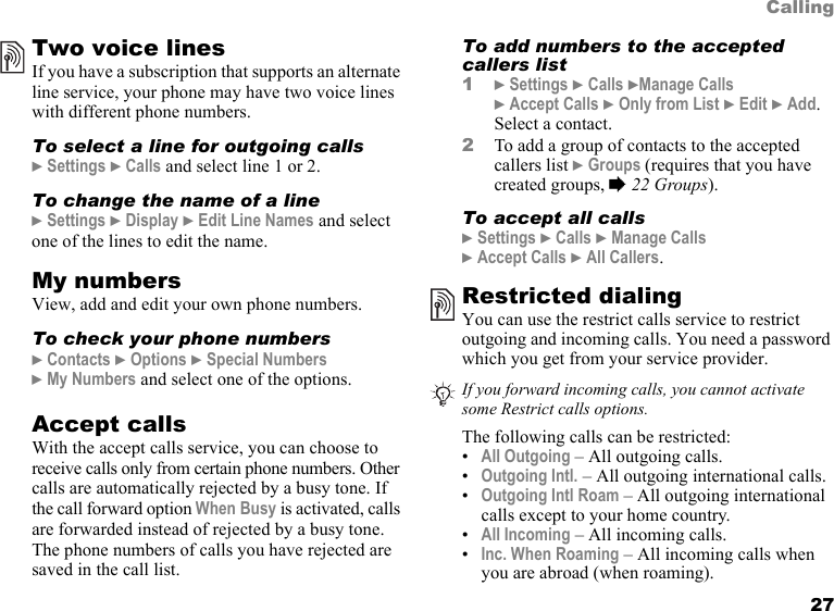 27CallingTwo voice linesIf you have a subscription that supports an alternate line service, your phone may have two voice lines with different phone numbers.To select a line for outgoing calls} Settings } Calls and select line 1 or 2.To change the name of a line} Settings } Display } Edit Line Names and select one of the lines to edit the name.My numbersView, add and edit your own phone numbers.To check your phone numbers} Contacts } Options } Special Numbers  } My Numbers and select one of the options.Accept callsWith the accept calls service, you can choose to receive calls only from certain phone numbers. Other calls are automatically rejected by a busy tone. If the call forward option When Busy is activated, calls are forwarded instead of rejected by a busy tone. The phone numbers of calls you have rejected are saved in the call list.To add numbers to the accepted callers list1} Settings } Calls }Manage Calls } Accept Calls } Only from List } Edit } Add. Select a contact.2To add a group of contacts to the accepted callers list } Groups (requires that you have created groups, % 22 Groups).To accept all calls} Settings } Calls } Manage Calls  } Accept Calls } All Callers.Restricted dialingYou can use the restrict calls service to restrict outgoing and incoming calls. You need a password which you get from your service provider.The following calls can be restricted:•All Outgoing – All outgoing calls.•Outgoing Intl. – All outgoing international calls.•Outgoing Intl Roam – All outgoing international calls except to your home country.•All Incoming – All incoming calls.•Inc. When Roaming – All incoming calls when you are abroad (when roaming).If you forward incoming calls, you cannot activate some Restrict calls options.This is the Internet version of the user&apos;s guide. © Print only for private use.