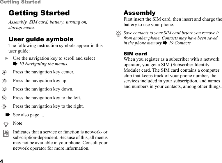 4Getting StartedGetting StartedAssembly, SIM card, battery, turning on,  startup menu.User guide symbolsThe following instruction symbols appear in this user guide:AssemblyFirst insert the SIM card, then insert and charge the battery to use your phone.SIM cardWhen you register as a subscriber with a network operator, you get a SIM (Subscriber Identity Module) card. The SIM card contains a computer chip that keeps track of your phone number, the services included in your subscription, and names and numbers in your contacts, among other things.  } Use the navigation key to scroll and select  % 10 Navigating the menus.  Press the navigation key center.  Press the navigation key up.  Press the navigation key down. Press the navigation key to the left.  Press the navigation key to the right.  % See also page ...NoteIndicates that a service or function is network- or subscription-dependent. Because of this, all menus may not be available in your phone. Consult your network operator for more information.Save contacts to your SIM card before you remove it from another phone. Contacts may have been saved  in the phone memory % 19 Contacts.This is the Internet version of the user&apos;s guide. © Print only for private use.