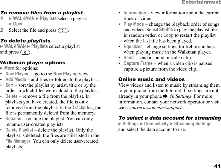 41EntertainmentTo remove files from a playlist1} WALKMAN } Playlists select a playlist } Open.2Select the file and press  .To delete playlists} WALKMAN } Playlists select a playlist and press  .Walkman player options} More for options:•Now Playing – go to the Now Playing view.•Add Media – add files or folders to the playlist.•Sort – sort the playlist by artist, title or by the order in which files were added to the playlist.•Delete – remove a file from the playlist. In playlists you have created, the file is only removed from the playlist. In the Tracks list, the file is permanently deleted from the memory.•Rename – rename the playlist. You can only rename user-created playlists.•Delete Playlist – delete the playlist. Only the playlist is deleted; the files are still listed in the File Manager. You can only delete user-created playlists.•Information – view information about the current track or video.•Play Mode – change the playback order of songs and videos. Select Shuffle to play the playlist files in random order, or Loop to restart the playlist when the last file has been played.•Equalizer – change settings for treble and bass when playing music in the Walkman player.•Send – send a sound or video clip.•Capture Frame – when a video clip is paused, capture a picture from the video clip.Online music and videosView videos and listen to music by streaming them to your phone from the Internet. If settings are not already in your phone % 46 Settings. For more information, contact your network operator or visit www.sonyericsson.com/support.To select a data account for streaming} Settings } Connectivity } Streaming Settings and select the data account to use.This is the Internet version of the user&apos;s guide. © Print only for private use.