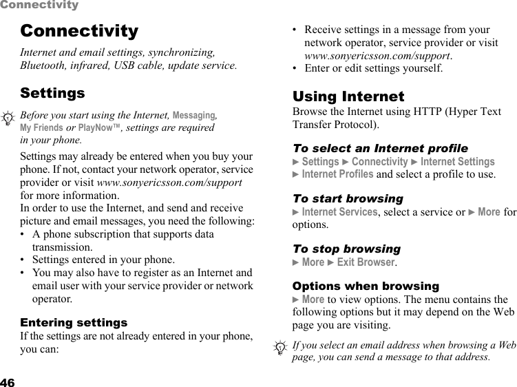 46ConnectivityConnectivityInternet and email settings, synchronizing, Bluetooth, infrared, USB cable, update service.SettingsSettings may already be entered when you buy your phone. If not, contact your network operator, service provider or visit www.sonyericsson.com/support for more information.In order to use the Internet, and send and receive picture and email messages, you need the following:• A phone subscription that supports data transmission.• Settings entered in your phone.• You may also have to register as an Internet and email user with your service provider or network operator.Entering settingsIf the settings are not already entered in your phone, you can:• Receive settings in a message from your network operator, service provider or visit www.sonyericsson.com/support.• Enter or edit settings yourself.Using InternetBrowse the Internet using HTTP (Hyper Text Transfer Protocol).To select an Internet profile} Settings } Connectivity } Internet Settings  } Internet Profiles and select a profile to use.To start browsing} Internet Services, select a service or } More for options.To stop browsing} More } Exit Browser.Options when browsing} More to view options. The menu contains the following options but it may depend on the Web page you are visiting.Before you start using the Internet, Messaging,  My Friends or PlayNow™, settings are required in your phone.If you select an email address when browsing a Web page, you can send a message to that address.This is the Internet version of the user&apos;s guide. © Print only for private use.