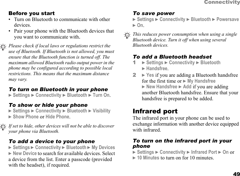 49ConnectivityBefore you start• Turn on Bluetooth to communicate with other devices.• Pair your phone with the Bluetooth devices that you want to communicate with.To turn on Bluetooth in your phone} Settings } Connectivity } Bluetooth } Turn On.To show or hide your phone} Settings } Connectivity } Bluetooth } Visibility  } Show Phone or Hide Phone.To add a device to your phone} Settings } Connectivity } Bluetooth } My Devices } New Device to search for available devices. Select a device from the list. Enter a passcode (provided with the headset), if required. To save power} Settings } Connectivity } Bluetooth } Powersave } On.To add a Bluetooth headset1} Settings } Connectivity } Bluetooth  } Handsfree.2} Yes if you are adding a Bluetooth handsfree for the first time or } My Handsfree } New Handsfree } Add if you are adding another Bluetooth handsfree. Ensure that your handsfree is prepared to be added. Infrared portThe infrared port in your phone can be used to exchange information with another device equipped with infrared.To turn on the infrared port in your phone} Settings } Connectivity } Infrared Port } On or  } 10 Minutes to turn on for 10 minutes.Please check if local laws or regulations restrict the use of Bluetooth. If Bluetooth is not allowed, you must ensure that the Bluetooth function is turned off. The maximum allowed Bluetooth radio output power in the phone may be configured according to possible local restrictions. This means that the maximum distance may vary.If set to hide, other devices will not be able to discover your phone via Bluetooth.This reduces power consumption when using a single Bluetooth device. Turn it off when using several Bluetooth devices.This is the Internet version of the user&apos;s guide. © Print only for private use.