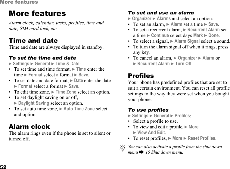 52More featuresMore featuresAlarm clock, calendar, tasks, profiles, time and date, SIM card lock, etc.Time and dateTime and date are always displayed in standby.To set the time and date} Settings } General } Time &amp; Date:• To set time and time format, } Time enter the time } Format select a format } Save.• To set date and date format, } Date enter the date } Format select a format } Save.• To edit time zone, } Time Zone select an option.• To set daylight saving on or off, } Daylight Saving select an option.• To set auto time zone, } Auto Time Zone select and option.Alarm clockThe alarm rings even if the phone is set to silent or turned off.To set and use an alarm} Organizer } Alarms and select an option:• To set an alarm, } Alarm set a time } Save.• To set a recurrent alarm, } Recurrent Alarm set  a time } Continue select days Mark } Done.• To select a signal, } Alarm Signal select a sound.• To turn the alarm signal off when it rings, press any key.• To cancel an alarm, } Organizer } Alarm or  } Recurrent Alarm } Turn Off.ProfilesYour phone has predefined profiles that are set to suit a certain environment. You can reset all profile settings to the way they were set when you bought your phone.To use profiles} Settings } General } Profiles:• Select a profile to use.• To view and edit a profile, } More } View And Edit.• To reset profiles, } More } Reset Profiles.You can also activate a profile from the shut down menu % 15 Shut down menu.This is the Internet version of the user&apos;s guide. © Print only for private use.