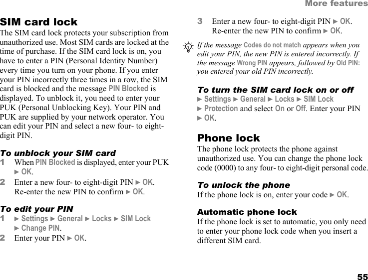 55More featuresSIM card lockThe SIM card lock protects your subscription from unauthorized use. Most SIM cards are locked at the time of purchase. If the SIM card lock is on, you have to enter a PIN (Personal Identity Number) every time you turn on your phone. If you enter your PIN incorrectly three times in a row, the SIM card is blocked and the message PIN Blocked is displayed. To unblock it, you need to enter your PUK (Personal Unblocking Key). Your PIN and PUK are supplied by your network operator. You can edit your PIN and select a new four- to eight-digit PIN.To unblock your SIM card1When PIN Blocked is displayed, enter your PUK } OK.2Enter a new four- to eight-digit PIN } OK.  Re-enter the new PIN to confirm } OK.To edit your PIN1} Settings } General } Locks } SIM Lock  } Change PIN.2Enter your PIN } OK. 3Enter a new four- to eight-digit PIN } OK.  Re-enter the new PIN to confirm } OK. To turn the SIM card lock on or off} Settings } General } Locks } SIM Lock  } Protection and select On or Off. Enter your PIN  } OK.Phone lockThe phone lock protects the phone against unauthorized use. You can change the phone lock code (0000) to any four- to eight-digit personal code.To unlock the phoneIf the phone lock is on, enter your code } OK.Automatic phone lockIf the phone lock is set to automatic, you only need to enter your phone lock code when you insert a different SIM card.If the message Codes do not match appears when you edit your PIN, the new PIN is entered incorrectly. If the message Wrong PIN appears, followed by Old PIN: you entered your old PIN incorrectly.This is the Internet version of the user&apos;s guide. © Print only for private use.