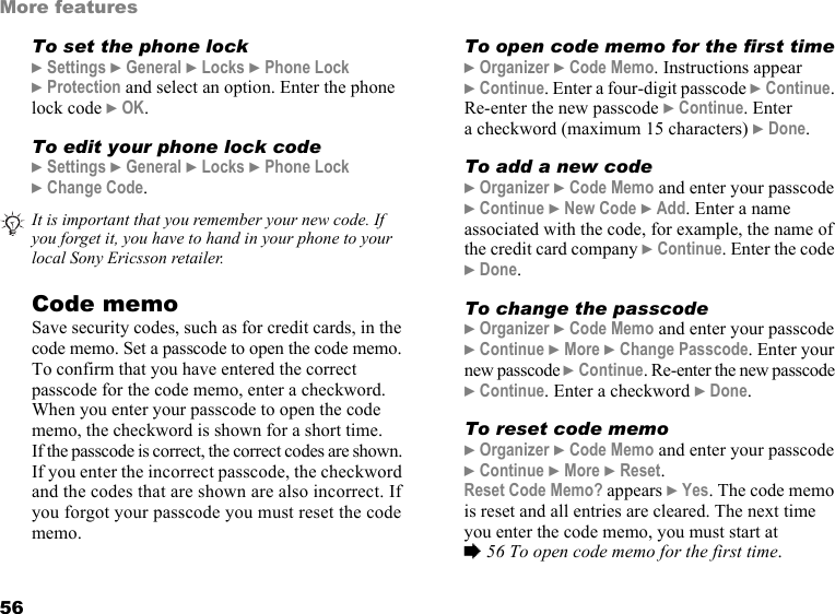56More featuresTo set the phone lock} Settings } General } Locks } Phone Lock  } Protection and select an option. Enter the phone lock code } OK.To edit your phone lock code} Settings } General } Locks } Phone Lock  } Change Code.Code memoSave security codes, such as for credit cards, in the code memo. Set a passcode to open the code memo. To confirm that you have entered the correct passcode for the code memo, enter a checkword. When you enter your passcode to open the code memo, the checkword is shown for a short time.  If the passcode is correct, the correct codes are shown. If you enter the incorrect passcode, the checkword and the codes that are shown are also incorrect. If you forgot your passcode you must reset the code memo.To open code memo for the first time} Organizer } Code Memo. Instructions appear  } Continue. Enter a four-digit passcode } Continue. Re-enter the new passcode } Continue. Enter a checkword (maximum 15 characters) } Done. To add a new code} Organizer } Code Memo and enter your passcode } Continue } New Code } Add. Enter a name associated with the code, for example, the name of the credit card company } Continue. Enter the code } Done.To change the passcode} Organizer } Code Memo and enter your passcode } Continue } More } Change Passcode. Enter your new passcode } Continue. Re-enter the new passcode } Continue. Enter a checkword } Done.To reset code memo} Organizer } Code Memo and enter your passcode } Continue } More } Reset. Reset Code Memo? appears } Yes. The code memo is reset and all entries are cleared. The next time you enter the code memo, you must start at  % 56 To open code memo for the first time.It is important that you remember your new code. If you forget it, you have to hand in your phone to your local Sony Ericsson retailer.This is the Internet version of the user&apos;s guide. © Print only for private use.