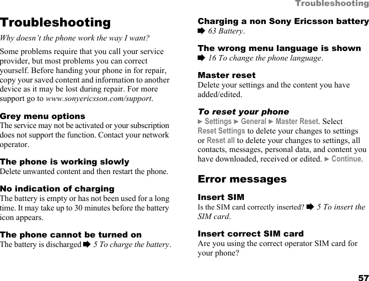 57TroubleshootingTroubleshootingWhy doesn’t the phone work the way I want?Some problems require that you call your service provider, but most problems you can correct yourself. Before handing your phone in for repair, copy your saved content and information to another device as it may be lost during repair. For more support go to www.sonyericsson.com/support.Grey menu optionsThe service may not be activated or your subscription does not support the function. Contact your network operator.The phone is working slowlyDelete unwanted content and then restart the phone.No indication of chargingThe battery is empty or has not been used for a long time. It may take up to 30 minutes before the battery icon appears.The phone cannot be turned onThe battery is discharged % 5 To charge the battery.Charging a non Sony Ericsson battery% 63 Battery.The wrong menu language is shown% 16 To change the phone language.Master resetDelete your settings and the content you have added/edited.To reset your phone} Settings } General } Master Reset. Select Reset Settings to delete your changes to settings or Reset all to delete your changes to settings, all contacts, messages, personal data, and content you have downloaded, received or edited. } Continue.Error messagesInsert SIMIs the SIM card correctly inserted? % 5 To insert the SIM card.Insert correct SIM cardAre you using the correct operator SIM card for your phone?This is the Internet version of the user&apos;s guide. © Print only for private use.