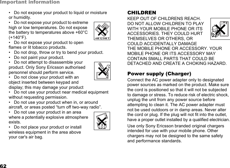 62Important information• Do not expose your product to liquid or moisture  or humidity.• Do not expose your product to extreme high or low temperatures. Do not expose the battery to temperatures above +60°C (+140°F).• Do not expose your product to open flames or lit tobacco products.• Do not drop, throw or try to bend your product.• Do not paint your product.• Do not attempt to disassemble your product. Only Sony Ericsson authorised personnel should perform service.• Do not close your product with an object inserted between keypad and display; this may damage your product• Do not use your product near medical equipment without requesting permission.• Do not use your product when in, or around aircraft, or areas posted “turn off two-way radio”.• Do not use your product in an area where a potentially explosive atmosphere exists.• Do not place your product or install wireless equipment in the area above your car&apos;s air bag.CHILDRENKEEP OUT OF CHILDRENS REACH. DO NOT ALLOW CHILDREN TO PLAY WITH YOUR MOBILE PHONE OR ITS ACCESSORIES. THEY COULD HURT THEMSELVES OR OTHERS, OR COULD ACCIDENTALLY DAMAGE THE MOBILE PHONE OR ACCESSORY. YOUR MOBILE PHONE OR ITS ACCESSORY MAY CONTAIN SMALL PARTS THAT COULD BE DETACHED AND CREATE A CHOKING HAZARD.Power supply (Charger)Connect the AC power adapter only to designated power sources as marked on the product. Make sure the cord is positioned so that it will not be subjected to damage or stress. To reduce risk of electric shock, unplug the unit from any power source before attempting to clean it. The AC power adapter must not be used outdoors or in damp areas. Never alter the cord or plug. If the plug will not fit into the outlet, have a proper outlet installed by a qualified electrician.Use only Sony Ericsson branded original chargers intended for use with your mobile phone. Other chargers may not be designed to the same safety and performance standards.This is the Internet version of the user&apos;s guide. © Print only for private use.