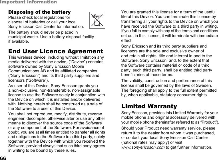 66Important informationDisposing of the batteryPlease check local regulations for disposal of batteries or call your local Sony Ericsson Call Center for information.The battery should never be placed in municipal waste. Use a battery disposal facility  if available.End User Licence AgreementThis wireless device, including without limitation any media delivered with the device, (“Device”) contains software owned by Sony Ericsson Mobile Communications AB and its affiliated companies (“Sony Ericsson”) and its third party suppliers and licensors (“Software”).As user of this Device, Sony Ericsson grants you  a non-exclusive, non-transferable, non-assignable license to use the Software solely in conjunction with the Device on which it is installed and/or delivered with. Nothing herein shall be construed as a sale of the Software to a user of this Device.You shall not reproduce, modify, distribute, reverse engineer, decompile, otherwise alter or use any other means to discover the source code of the Software  or any component of the Software. For avoidance of doubt, you are at all times entitled to transfer all rights and obligations to the Software to a third party, solely together with the Device with which you received the Software, provided always that such third party agrees in writing to be bound by these rules.You are granted this license for a term of the useful life of this Device. You can terminate this license by transferring all your rights to the Device on which you have received the Software to a third party in writing. If you fail to comply with any of the terms and conditions set out in this license, it will terminate with immediate effect.Sony Ericsson and its third party suppliers and licensors are the sole and exclusive owner of  and retain all rights, title and interest in and to the Software. Sony Ericsson, and, to the extent that  the Software contains material or code of a third party, such third party, shall be entitled third party beneficiaries of these terms.The validity, construction and performance of this license shall be governed by the laws of Sweden. The foregoing shall apply to the full extent permitted by, when applicable, statutory consumer rightsLimited WarrantySony Ericsson, provides this Limited Warranty for your mobile phone and original accessory delivered with your mobile phone (hereinafter referred to as “Product”).Should your Product need warranty service, please return it to the dealer from whom it was purchased,  or contact your local Sony Ericsson Call Center (national rates may apply) or visit www.sonyericsson.com to get further information. This is the Internet version of the user&apos;s guide. © Print only for private use.