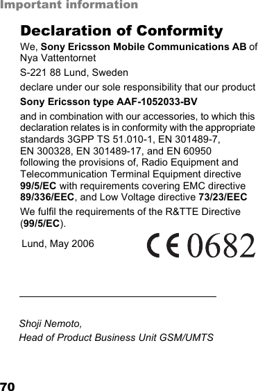 70Important informationDeclaration of ConformityWe, Sony Ericsson Mobile Communications AB of Nya VattentornetS-221 88 Lund, Swedendeclare under our sole responsibility that our productSony Ericsson type AAF-1052033-BVand in combination with our accessories, to which this declaration relates is in conformity with the appropriate standards 3GPP TS 51.010-1, EN 301489-7,  EN 300328, EN 301489-17, and EN 60950  following the provisions of, Radio Equipment and Telecommunication Terminal Equipment directive  99/5/EC with requirements covering EMC directive 89/336/EEC, and Low Voltage directive 73/23/EECWe fulfil the requirements of the R&amp;TTE Directive (99/5/EC).Lund, May 2006Shoji Nemoto,Head of Product Business Unit GSM/UMTSThis is the Internet version of the user&apos;s guide. © Print only for private use.
