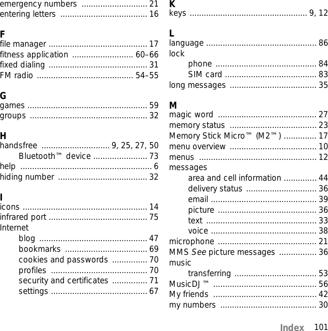 101Indexemergency numbers  ............................ 21entering letters  ..................................... 16Ffile manager .......................................... 17fitness application .......................... 60–66fixed dialing .......................................... 31FM radio ......................................... 54–55Ggames ................................................... 59groups .................................................. 32Hhandsfree ............................. 9, 25, 27, 50Bluetooth™ device ....................... 73help ........................................................ 6hiding number ...................................... 32Iicons ..................................................... 14infrared port .......................................... 75Internetblog .............................................. 47bookmarks ................................... 69cookies and passwords ...............70profiles ......................................... 70security and certificates ............... 71settings ......................................... 67Kkeys .................................................. 9, 12Llanguage ............................................... 86lock phone ........................................... 84SIM card ....................................... 83long messages ..................................... 35Mmagic word  .......................................... 27memory status  ..................................... 23Memory Stick Micro™ (M2™) .............. 17menu overview ..................................... 10menus .................................................. 12messagesarea and cell information .............. 44delivery status .............................. 36email ............................................. 39picture .......................................... 36text ............................................... 33voice ............................................. 38microphone .......................................... 21MMS See picture messages ................ 36musictransferring ................................... 53MusicDJ™ ............................................ 56My friends  ............................................ 42my numbers  ......................................... 30