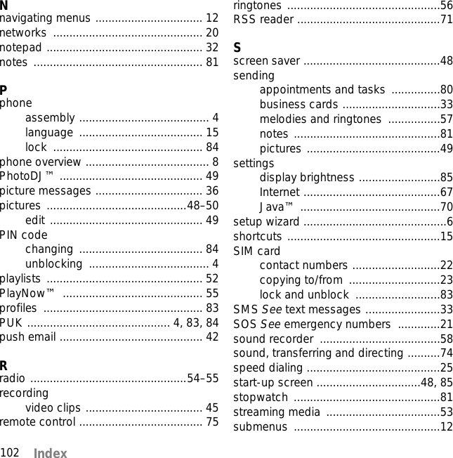 102 Index Nnavigating menus ................................. 12networks .............................................. 20notepad ................................................ 32notes .................................................... 81Pphoneassembly ........................................ 4language ...................................... 15lock .............................................. 84phone overview ...................................... 8PhotoDJ™ ............................................ 49picture messages ................................. 36pictures ...........................................48–50edit ............................................... 49PIN codechanging ...................................... 84unblocking ..................................... 4playlists ................................................ 52PlayNow™ ........................................... 55profiles ................................................. 83PUK ............................................ 4, 83, 84push email ............................................ 42Rradio ................................................54–55recordingvideo clips .................................... 45remote control ...................................... 75ringtones ...............................................56RSS reader ............................................71Sscreen saver ..........................................48sendingappointments and tasks ...............80business cards ..............................33melodies and ringtones  ................57notes .............................................81pictures .........................................49settingsdisplay brightness .........................85Internet ..........................................67Java™ ...........................................70setup wizard ............................................6shortcuts ...............................................15SIM cardcontact numbers ...........................22copying to/from  ............................23lock and unblock  ..........................83SMS See text messages .......................33SOS See emergency numbers  .............21sound recorder  .....................................58sound, transferring and directing ..........74speed dialing .........................................25start-up screen ................................48, 85stopwatch .............................................81streaming media  ...................................53submenus .............................................12