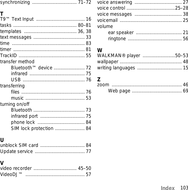 103Indexsynchronizing ................................. 71–72TT9™ Text Input  .................................... 16tasks ............................................... 80–81templates ....................................... 36, 38text messages ...................................... 33time ...................................................... 83timer ..................................................... 81TrackID ................................................. 55transfer methodBluetooth™ device ....................... 72infrared ......................................... 75USB .............................................. 76transferringfiles ............................................... 76music ............................................ 53turning on/offBluetooth ...................................... 73infrared port  ................................. 75phone lock  ................................... 84SIM lock protection ......................84Uunblock SIM card ................................. 84Update service ..................................... 77Vvideo recorder ................................ 45–50VideoDJ™ ............................................ 57voice answering  ................................... 27voice control ....................................25–28voice messages  ................................... 38voicemail .............................................. 25volumeear speaker  .................................. 21ringtone ........................................ 56WWALKMAN® player  ........................50–53wallpaper .............................................. 48writing languages ................................. 15Zzoom .................................................... 46Web page ..................................... 69