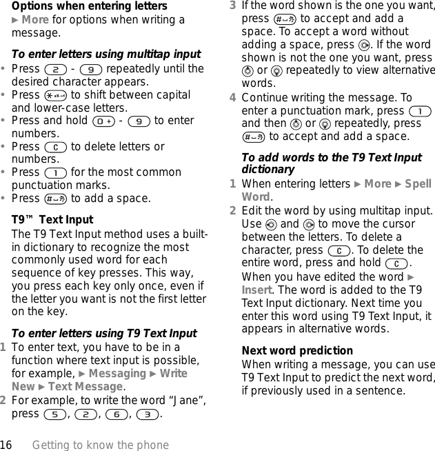 16 Getting to know the phoneOptions when entering letters} More for options when writing a message.To enter letters using multitap input•Press   -   repeatedly until the desired character appears.•Press   to shift between capital and lower-case letters.•Press and hold   -   to enter numbers.•Press   to delete letters or numbers.•Press   for the most common punctuation marks.•Press   to add a space. T9™ Text InputThe T9 Text Input method uses a built-in dictionary to recognize the most commonly used word for each sequence of key presses. This way, you press each key only once, even if the letter you want is not the first letter on the key.To enter letters using T9 Text Input1To enter text, you have to be in a function where text input is possible, for example, } Messaging } Write New } Text Message.2For example, to write the word “Jane”, press , , , .3If the word shown is the one you want, press   to accept and add a space. To accept a word without adding a space, press  . If the word shown is not the one you want, press  or   repeatedly to view alternative words.4Continue writing the message. To enter a punctuation mark, press   and then   or   repeatedly, press  to accept and add a space.To add words to the T9 Text Input dictionary1When entering letters } More } Spell Word.2Edit the word by using multitap input. Use   and   to move the cursor between the letters. To delete a character, press  . To delete the entire word, press and hold  .When you have edited the word } Insert. The word is added to the T9 Text Input dictionary. Next time you enter this word using T9 Text Input, it appears in alternative words.Next word predictionWhen writing a message, you can use T9 Text Input to predict the next word, if previously used in a sentence.