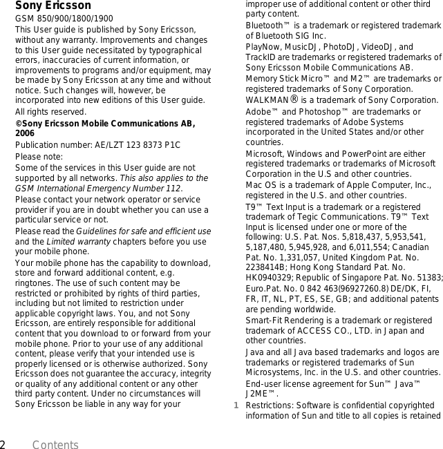 2ContentsSony EricssonGSM 850/900/1800/1900This User guide is published by Sony Ericsson, without any warranty. Improvements and changes to this User guide necessitated by typographical errors, inaccuracies of current information, or improvements to programs and/or equipment, may be made by Sony Ericsson at any time and without notice. Such changes will, however, be incorporated into new editions of this User guide.All rights reserved.©Sony Ericsson Mobile Communications AB, 2006Publication number: AE/LZT 123 8373 P1CPlease note:Some of the services in this User guide are not supported by all networks. This also applies to the GSM International Emergency Number 112.Please contact your network operator or service provider if you are in doubt whether you can use a particular service or not.Please read the Guidelines for safe and efficient use and the Limited warranty chapters before you use your mobile phone.Your mobile phone has the capability to download, store and forward additional content, e.g. ringtones. The use of such content may be restricted or prohibited by rights of third parties, including but not limited to restriction under applicable copyright laws. You, and not Sony Ericsson, are entirely responsible for additional content that you download to or forward from your mobile phone. Prior to your use of any additional content, please verify that your intended use is properly licensed or is otherwise authorized. Sony Ericsson does not guarantee the accuracy, integrity or quality of any additional content or any other third party content. Under no circumstances will Sony Ericsson be liable in any way for your improper use of additional content or other third party content.Bluetooth™ is a trademark or registered trademark of Bluetooth SIG Inc.PlayNow, MusicDJ, PhotoDJ, VideoDJ, and TrackID are trademarks or registered trademarks of Sony Ericsson Mobile Communications AB.Memory Stick Micro™ and M2™ are trademarks or registered trademarks of Sony Corporation.WALKMAN® is a trademark of Sony Corporation.Adobe™ and Photoshop™ are trademarks or registered trademarks of Adobe Systems incorporated in the United States and/or other countries.Microsoft, Windows and PowerPoint are either registered trademarks or trademarks of Microsoft Corporation in the U.S and other countries.Mac OS is a trademark of Apple Computer, Inc., registered in the U.S. and other countries.T9™ Text Input is a trademark or a registered trademark of Tegic Communications. T9™ Text Input is licensed under one or more of the following: U.S. Pat. Nos. 5,818,437, 5,953,541, 5,187,480, 5,945,928, and 6,011,554; Canadian Pat. No. 1,331,057, United Kingdom Pat. No. 2238414B; Hong Kong Standard Pat. No. HK0940329; Republic of Singapore Pat. No. 51383;Euro.Pat. No. 0 842 463(96927260.8) DE/DK, FI, FR, IT, NL, PT, ES, SE, GB; and additional patents are pending worldwide.Smart-Fit Rendering is a trademark or registered trademark of ACCESS CO., LTD. in Japan and other countries.Java and all Java based trademarks and logos are trademarks or registered trademarks of Sun Microsystems, Inc. in the U.S. and other countries.End-user license agreement for Sun™ Java™ J2ME™.1Restrictions: Software is confidential copyrighted information of Sun and title to all copies is retained 