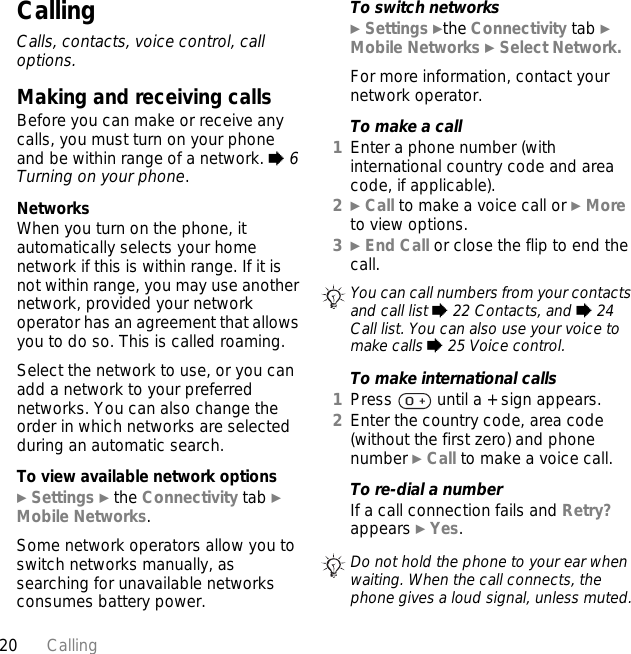 20 CallingCallingCalls, contacts, voice control, call options.Making and receiving callsBefore you can make or receive any calls, you must turn on your phone and be within range of a network. % 6 Turning on your phone.NetworksWhen you turn on the phone, it automatically selects your home network if this is within range. If it is not within range, you may use another network, provided your network operator has an agreement that allows you to do so. This is called roaming.Select the network to use, or you can add a network to your preferred networks. You can also change the order in which networks are selected during an automatic search.To view available network options} Settings } the Connectivity tab } Mobile Networks.Some network operators allow you to switch networks manually, as searching for unavailable networks consumes battery power.To switch networks} Settings }the Connectivity tab } Mobile Networks } Select Network.For more information, contact your network operator.To make a call1Enter a phone number (with international country code and area code, if applicable).2} Call to make a voice call or } More to view options.3} End Call or close the flip to end the call.To make international calls1Press   until a + sign appears.2Enter the country code, area code (without the first zero) and phone number } Call to make a voice call.To re-dial a numberIf a call connection fails and Retry? appears } Yes.You can call numbers from your contacts and call list % 22 Contacts, and % 24 Call list. You can also use your voice to make calls % 25 Voice control.Do not hold the phone to your ear when waiting. When the call connects, the phone gives a loud signal, unless muted.