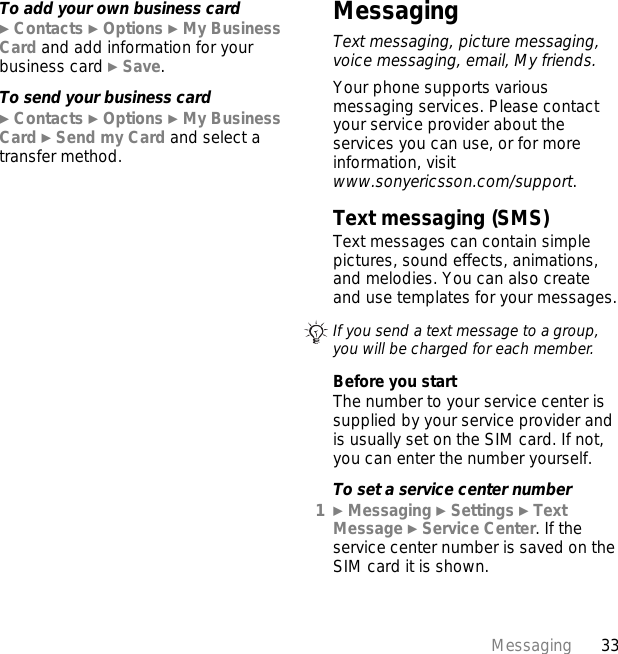 33MessagingTo add your own business card} Contacts } Options } My Business Card and add information for your business card } Save.To send your business card} Contacts } Options } My Business Card } Send my Card and select a transfer method.MessagingText messaging, picture messaging, voice messaging, email, My friends.Your phone supports various messaging services. Please contact your service provider about the services you can use, or for more information, visit www.sonyericsson.com/support.Text messaging (SMS)Text messages can contain simple pictures, sound effects, animations, and melodies. You can also create and use templates for your messages.Before you startThe number to your service center is supplied by your service provider and is usually set on the SIM card. If not, you can enter the number yourself.To set a service center number1} Messaging } Settings } Text Message } Service Center. If the service center number is saved on the SIM card it is shown.If you send a text message to a group, you will be charged for each member.
