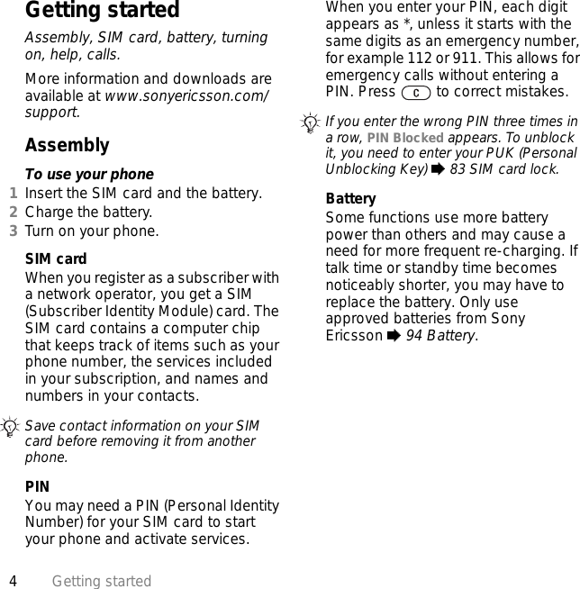 4Getting startedGetting startedAssembly, SIM card, battery, turning on, help, calls.More information and downloads are available at www.sonyericsson.com/support.AssemblyTo use your phone1Insert the SIM card and the battery.2Charge the battery.3Turn on your phone.SIM cardWhen you register as a subscriber with a network operator, you get a SIM (Subscriber Identity Module) card. The SIM card contains a computer chip that keeps track of items such as your phone number, the services included in your subscription, and names and numbers in your contacts.PINYou may need a PIN (Personal Identity Number) for your SIM card to start your phone and activate services. When you enter your PIN, each digit appears as *, unless it starts with the same digits as an emergency number, for example 112 or 911. This allows for emergency calls without entering a PIN. Press   to correct mistakes.BatterySome functions use more battery power than others and may cause a need for more frequent re-charging. If talk time or standby time becomes noticeably shorter, you may have to replace the battery. Only use approved batteries from Sony Ericsson % 94 Battery.Save contact information on your SIM card before removing it from another phone.If you enter the wrong PIN three times in a row, PIN Blocked appears. To unblock it, you need to enter your PUK (Personal Unblocking Key) % 83 SIM card lock.