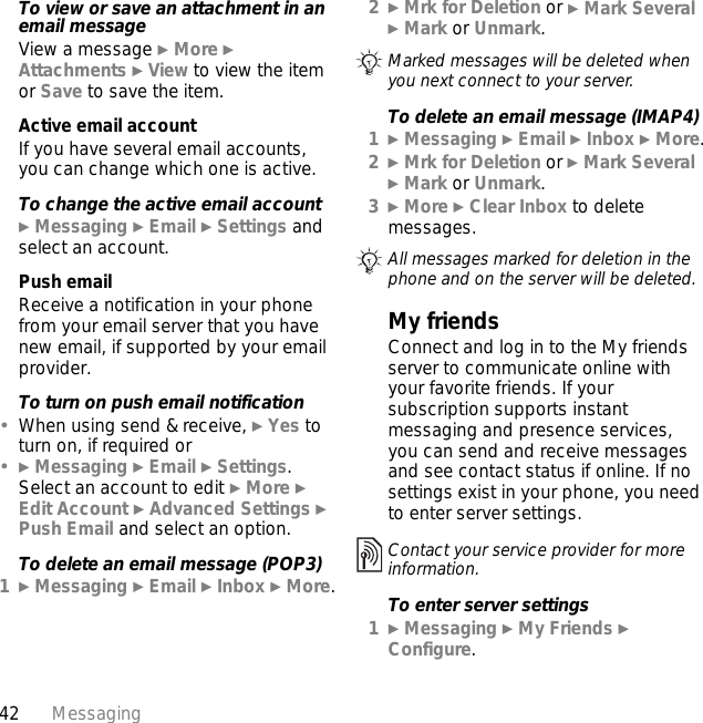 42 MessagingTo view or save an attachment in an email messageView a message } More } Attachments } View to view the item or Save to save the item.Active email accountIf you have several email accounts, you can change which one is active.To change the active email account} Messaging } Email } Settings and select an account.Push emailReceive a notification in your phone from your email server that you have new email, if supported by your email provider.To turn on push email notification•When using send &amp; receive, } Yes to turn on, if required or•} Messaging } Email } Settings. Select an account to edit } More } Edit Account } Advanced Settings } Push Email and select an option.To delete an email message (POP3)1} Messaging } Email } Inbox } More.2} Mrk for Deletion or } Mark Several } Mark or Unmark. To delete an email message (IMAP4)1} Messaging } Email } Inbox } More.2} Mrk for Deletion or } Mark Several } Mark or Unmark.3} More } Clear Inbox to delete messages.My friendsConnect and log in to the My friends server to communicate online with your favorite friends. If your subscription supports instant messaging and presence services, you can send and receive messages and see contact status if online. If no settings exist in your phone, you need to enter server settings.To enter server settings1} Messaging } My Friends } Configure.Marked messages will be deleted when you next connect to your server.All messages marked for deletion in the phone and on the server will be deleted.Contact your service provider for more information.