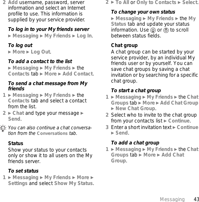 43Messaging2Add username, password, server information and select an Internet profile to use. This information is supplied by your service provider.To log in to your My friends server} Messaging } My Friends } Log In.To log out} More } Log Out.To add a contact to the list} Messaging } My Friends } the Contacts tab } More } Add Contact.To send a chat message from My friends1} Messaging } My Friends } the Contacts tab and select a contact from the list.2} Chat and type your message } Send.StatusShow your status to your contacts only or show it to all users on the My friends server.To set status1} Messaging } My Friends } More } Settings and select Show My Status.2} To All or Only to Contacts } Select.To change your own status} Messaging } My Friends } the My Status tab and update your status information. Use   or   to scroll between status fields.Chat groupA chat group can be started by your service provider, by an individual My friends user or by yourself. You can save chat groups by saving a chat invitation or by searching for a specific chat group.To start a chat group1} Messaging } My Friends } the Chat Groups tab } More } Add Chat Group } New Chat Group.2Select who to invite to the chat group from your contacts list } Continue.3Enter a short invitation text } Continue } Send.To add a chat group1} Messaging } My Friends } the Chat Groups tab } More } Add Chat Group.You can also continue a chat conversa-tion from the Conversations tab.